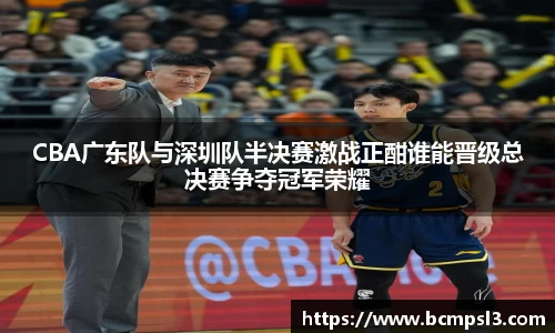 CBA广东队与深圳队半决赛激战正酣谁能晋级总决赛争夺冠军荣耀